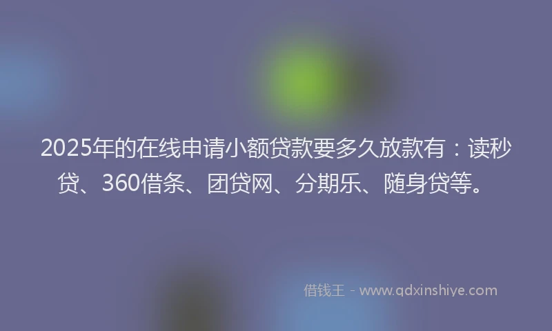 2025年的在线申请小额贷款要多久放款有：读秒贷、360借条、团贷网、分期乐、随身贷等。