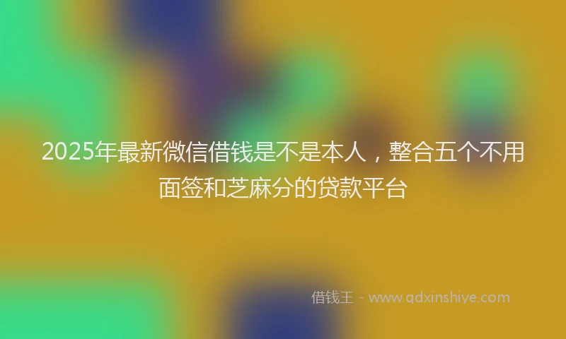 2025年最新微信借钱是不是本人，整合五个不用面签和芝麻分的贷款平台