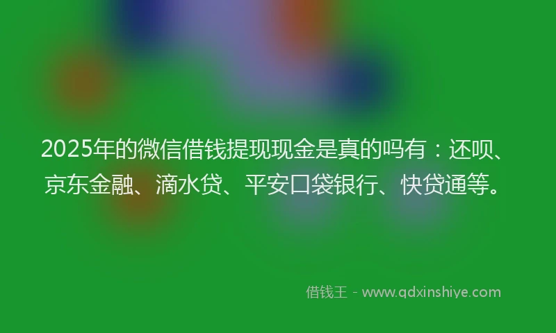 2025年的微信借钱提现现金是真的吗有：还呗、京东金融、滴水贷、平安口袋银行、快贷通等。