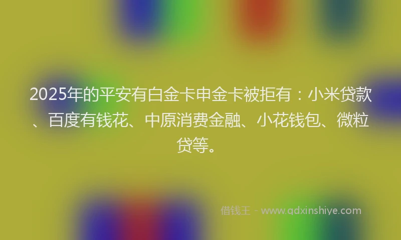 2025年的平安有白金卡申金卡被拒有：小米贷款、百度有钱花、中原消费金融、小花钱包、微粒贷等。