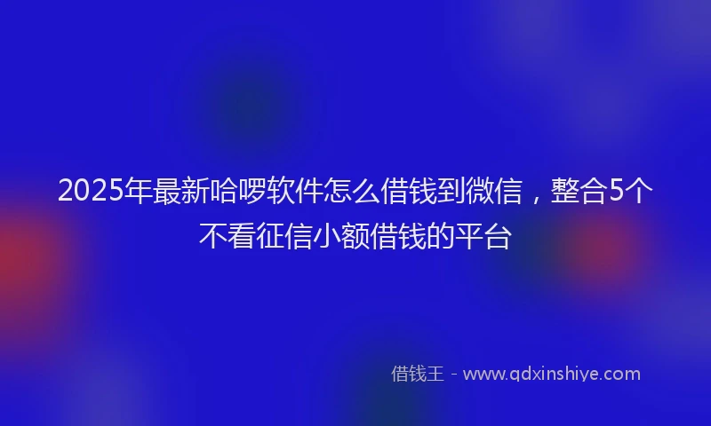 2025年最新哈啰软件怎么借钱到微信，整合5个不看征信小额借钱的平台