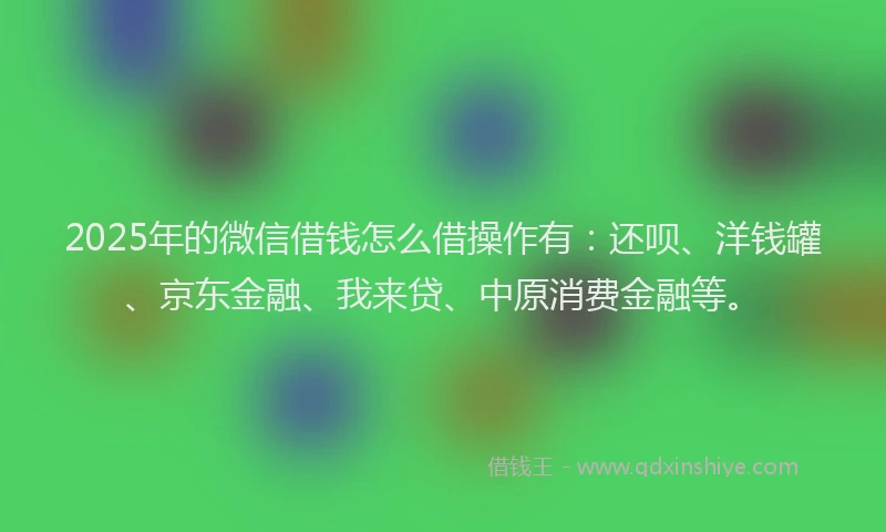 2025年的微信借钱怎么借操作有：还呗、洋钱罐、京东金融、我来贷、中原消费金融等。