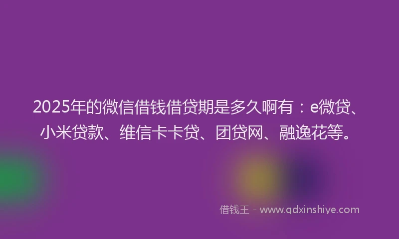 2025年的微信借钱借贷期是多久啊有：e微贷、小米贷款、维信卡卡贷、团贷网、融逸花等。