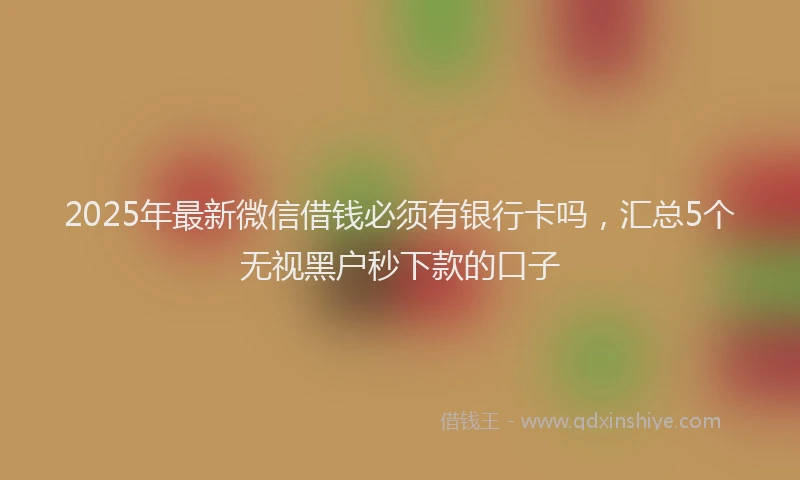 2025年最新微信借钱必须有银行卡吗，汇总5个无视黑户秒下款的口子