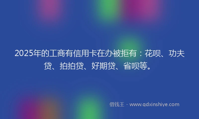 2025年的工商有信用卡在办被拒有：花呗、功夫贷、拍拍贷、好期贷、省呗等。