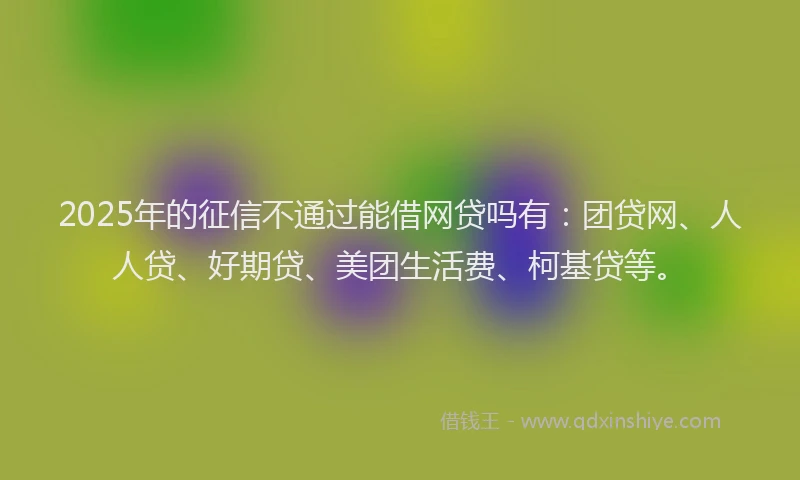 2025年的征信不通过能借网贷吗有：团贷网、人人贷、好期贷、美团生活费、柯基贷等。