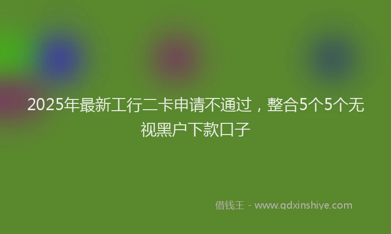 2025年最新工行二卡申请不通过，整合5个5个无视黑户下款口子