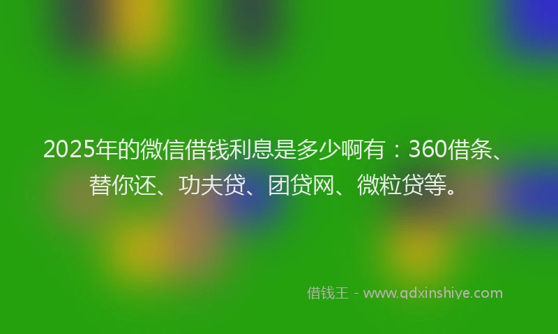 2025年的微信借钱利息是多少啊有：360借条、替你还、功夫贷、团贷网、微粒贷等。