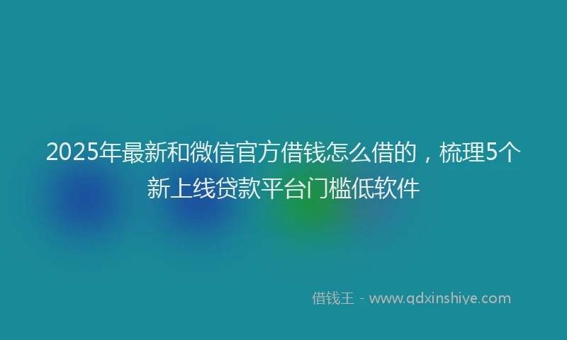 2025年最新和微信官方借钱怎么借的，梳理5个新上线贷款平台门槛低软件