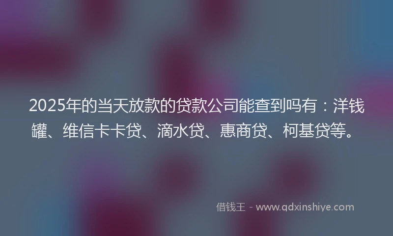 2025年的当天放款的贷款公司能查到吗有：洋钱罐、维信卡卡贷、滴水贷、惠商贷、柯基贷等。