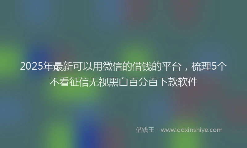 2025年最新可以用微信的借钱的平台，梳理5个不看征信无视黑白百分百下款软件