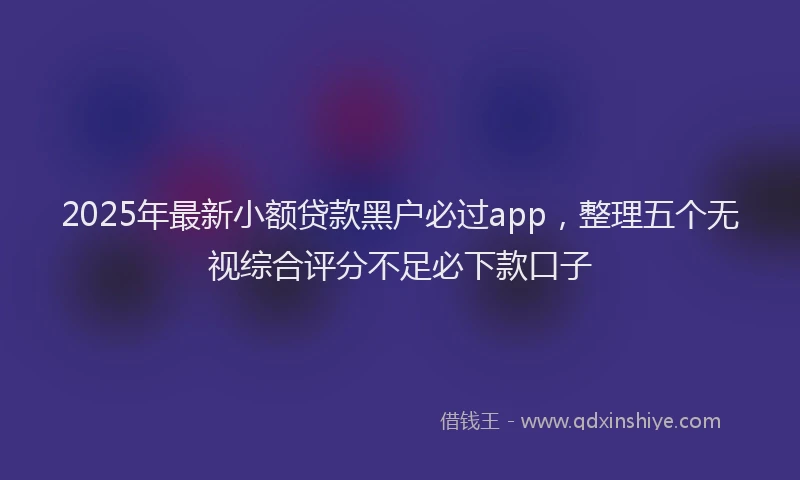 2025年最新小额贷款黑户必过app，整理五个无视综合评分不足必下款口子