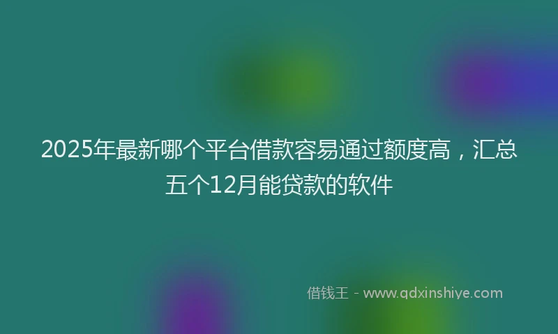 2025年最新哪个平台借款容易通过额度高，汇总五个12月能贷款的软件