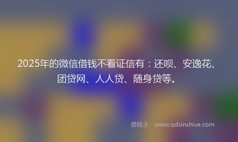 2025年的微信借钱不看证信有：还呗、安逸花、团贷网、人人贷、随身贷等。