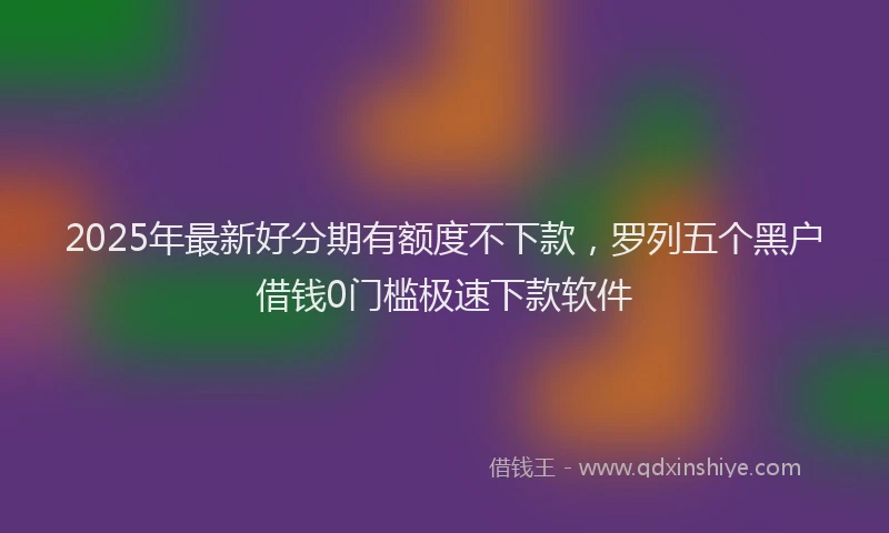 2025年最新好分期有额度不下款，罗列五个黑户借钱0门槛极速下款软件
