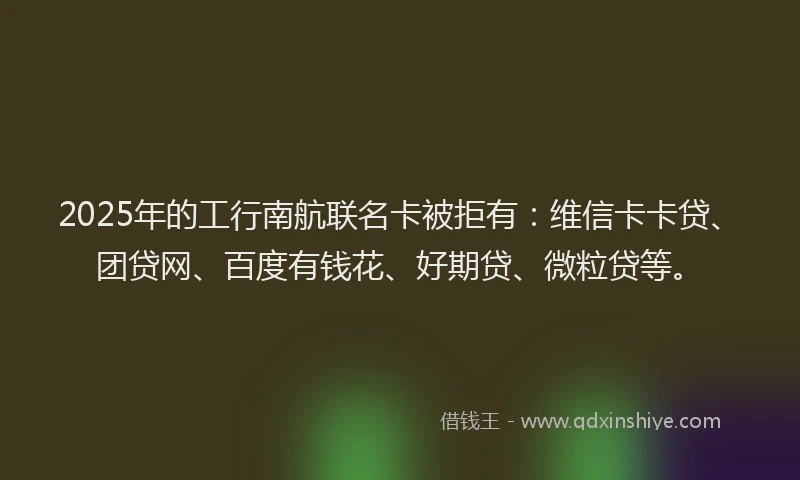 2025年的工行南航联名卡被拒有：维信卡卡贷、团贷网、百度有钱花、好期贷、微粒贷等。