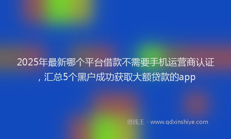 2025年最新哪个平台借款不需要手机运营商认证，汇总5个黑户成功获取大额贷款的app