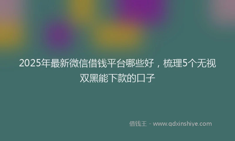 2025年最新微信借钱平台哪些好，梳理5个无视双黑能下款的口子