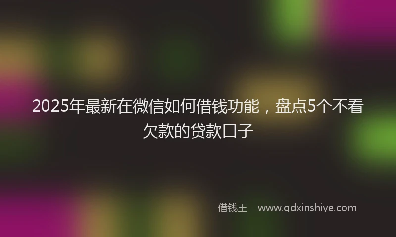 2025年最新在微信如何借钱功能，盘点5个不看欠款的贷款口子