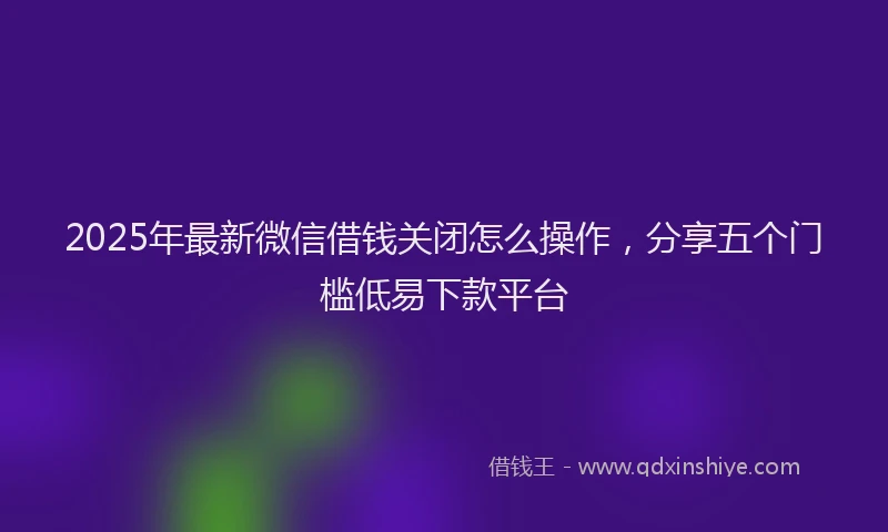 2025年最新微信借钱关闭怎么操作，分享五个门槛低易下款平台