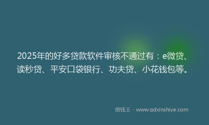 2025年的好多贷款软件审核不通过有：e微贷、读秒贷、平安口袋银行、功夫贷、小花钱包等。