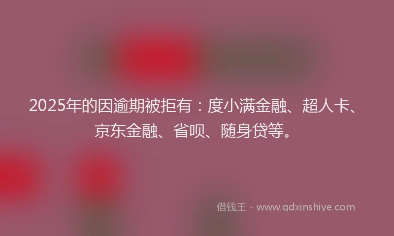 2025年的因逾期被拒有：度小满金融、超人卡、京东金融、省呗、随身贷等。