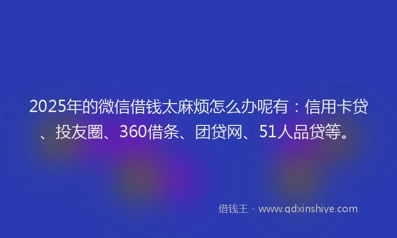 2025年的微信借钱太麻烦怎么办呢有：信用卡贷、投友圈、360借条、团贷网、51人品贷等。