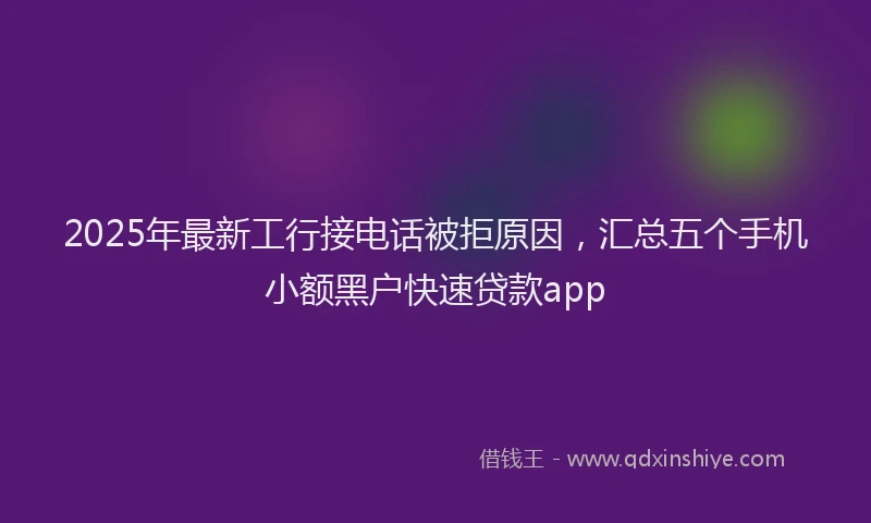 2025年最新工行接电话被拒原因，汇总五个手机小额黑户快速贷款app
