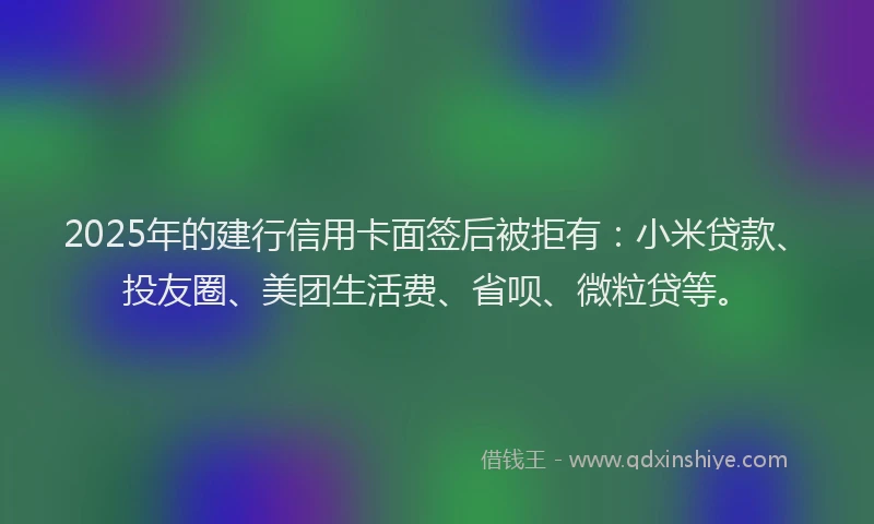 2025年的建行信用卡面签后被拒有：小米贷款、投友圈、美团生活费、省呗、微粒贷等。