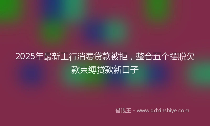 2025年最新工行消费贷款被拒，整合五个摆脱欠款束缚贷款新口子