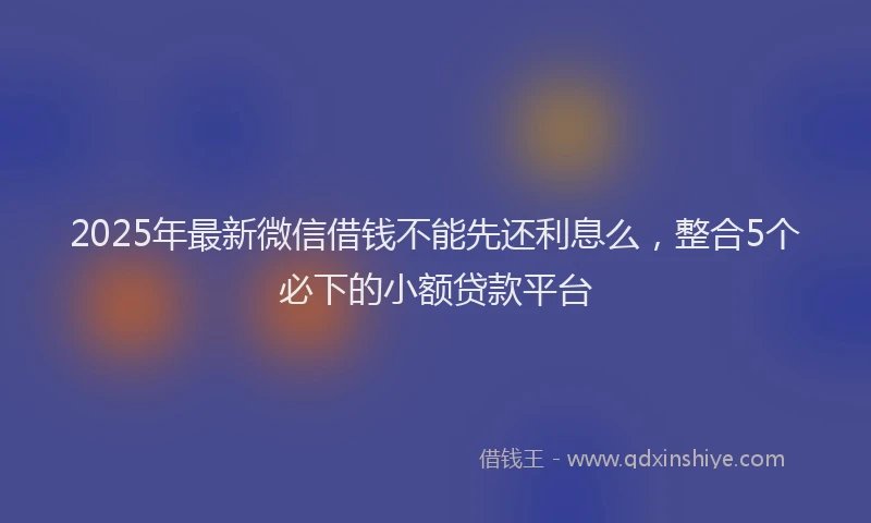 2025年最新微信借钱不能先还利息么，整合5个必下的小额贷款平台
