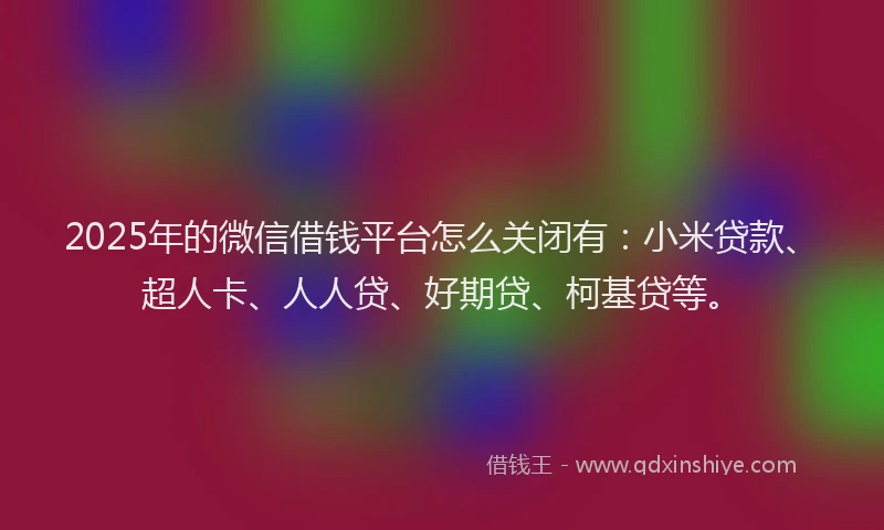 2025年的微信借钱平台怎么关闭有：小米贷款、超人卡、人人贷、好期贷、柯基贷等。