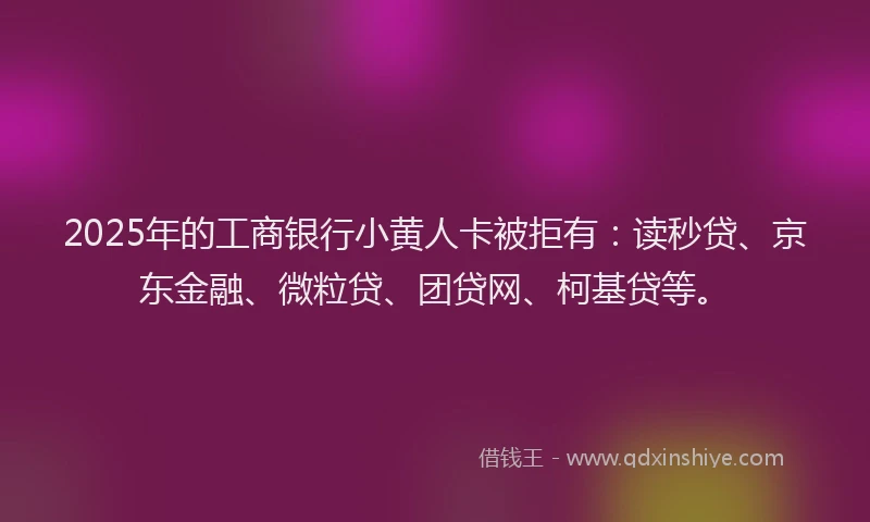 2025年的工商银行小黄人卡被拒有：读秒贷、京东金融、微粒贷、团贷网、柯基贷等。