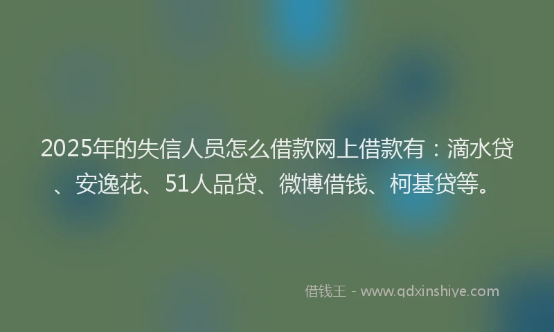 2025年的失信人员怎么借款网上借款有：滴水贷、安逸花、51人品贷、微博借钱、柯基贷等。