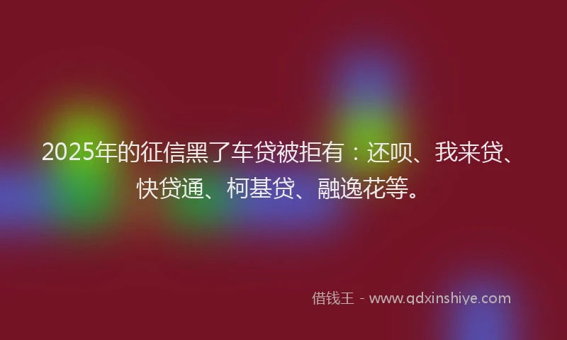 2025年的征信黑了车贷被拒有：还呗、我来贷、快贷通、柯基贷、融逸花等。