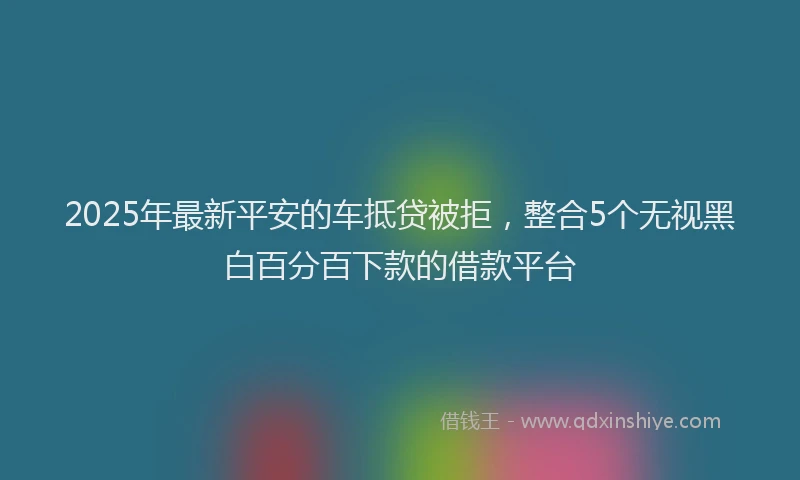 2025年最新平安的车抵贷被拒，整合5个无视黑白百分百下款的借款平台