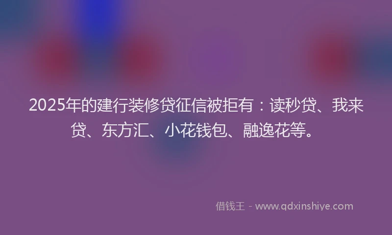 2025年的建行装修贷征信被拒有：读秒贷、我来贷、东方汇、小花钱包、融逸花等。