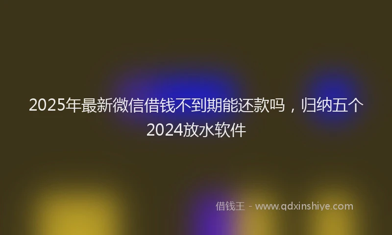 2025年最新微信借钱不到期能还款吗，归纳五个2024放水软件