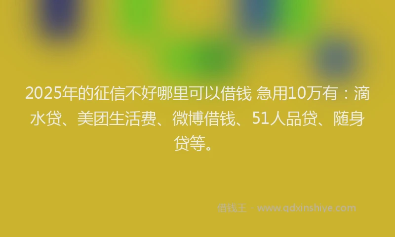 2025年的征信不好哪里可以借钱 急用10万有：滴水贷、美团生活费、微博借钱、51人品贷、随身贷等。