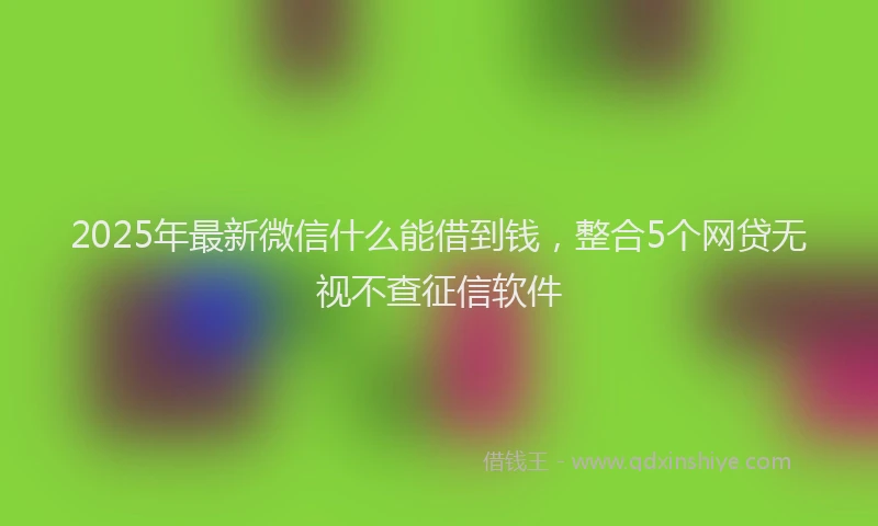 2025年最新微信什么能借到钱，整合5个网贷无视不查征信软件
