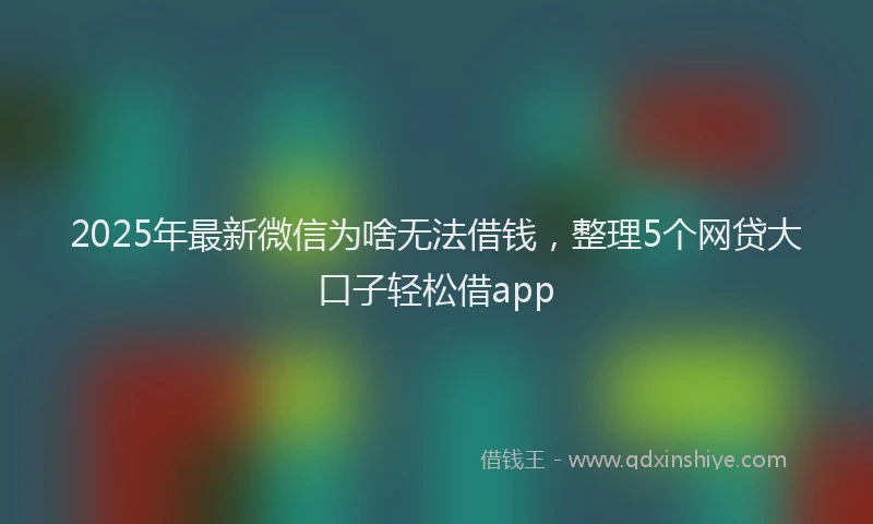2025年最新微信为啥无法借钱，整理5个网贷大口子轻松借app