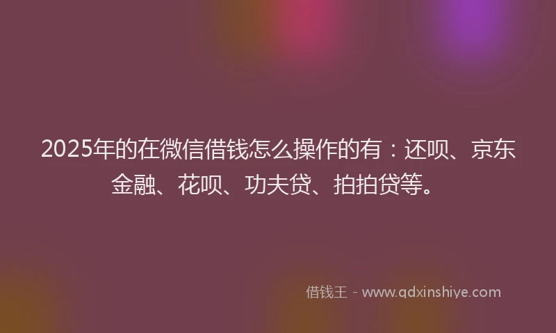 2025年的在微信借钱怎么操作的有：还呗、京东金融、花呗、功夫贷、拍拍贷等。