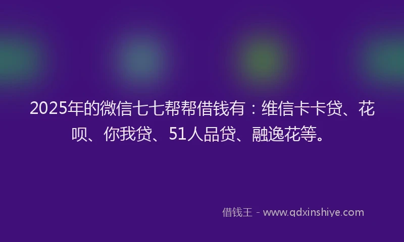 2025年的微信七七帮帮借钱有：维信卡卡贷、花呗、你我贷、51人品贷、融逸花等。