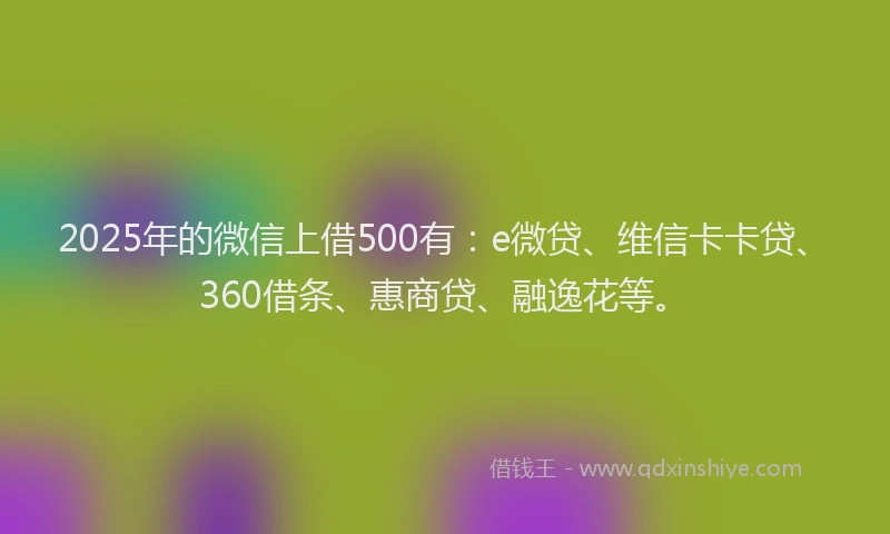 2025年的微信上借500有：e微贷、维信卡卡贷、360借条、惠商贷、融逸花等。