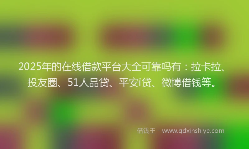 2025年的在线借款平台大全可靠吗有：拉卡拉、投友圈、51人品贷、平安i贷、微博借钱等。