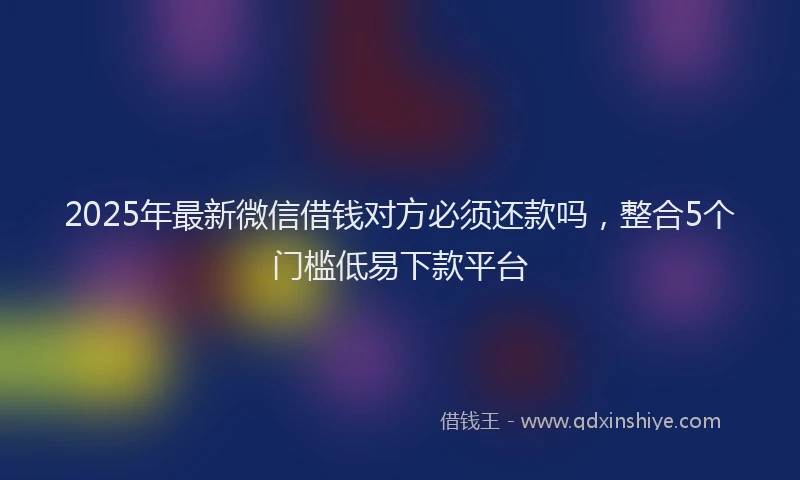 2025年最新微信借钱对方必须还款吗，整合5个门槛低易下款平台