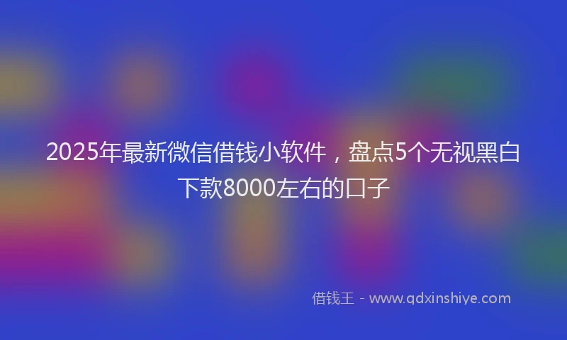 2025年最新微信借钱小软件，盘点5个无视黑白下款8000左右的口子