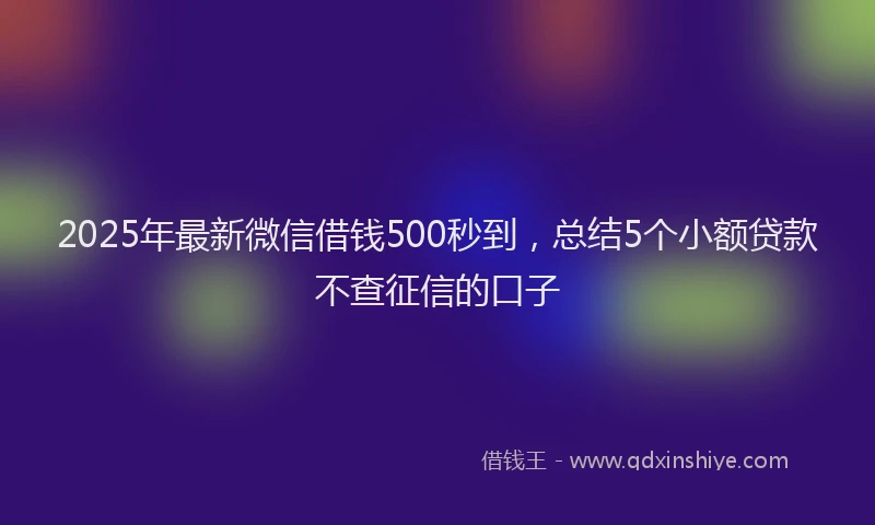 2025年最新微信借钱500秒到，总结5个小额贷款不查征信的口子