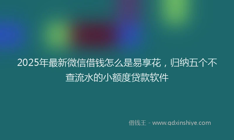 2025年最新微信借钱怎么是易享花，归纳五个不查流水的小额度贷款软件