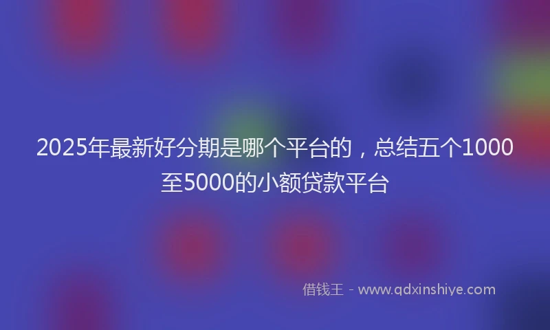 2025年最新好分期是哪个平台的，总结五个1000至5000的小额贷款平台